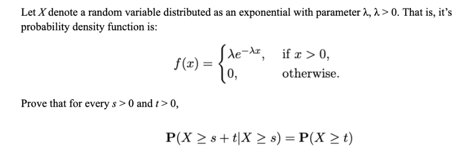 Let X denote a random variable distributed as an exponential with parameter 2, λ> 0. That is, it's
probability density function is:
f(x) =
Prove that for every s> 0 and t> 0,
xe-x, if x > 0,
0,
otherwise.
P(X ≥ s+tX ≥ s) = P(X > t)