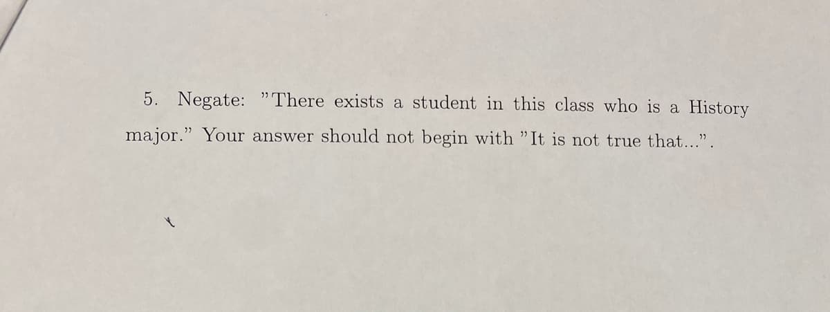 5. Negate: "There exists a student in this class who is a History
major." Your answer should not begin with "It is not true that...".