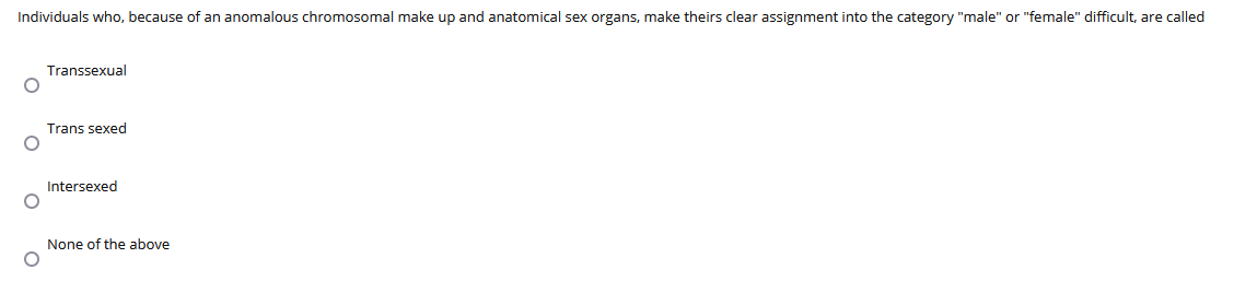 Individuals who, because of an anomalous chromosomal make up and anatomical sex organs, make theirs clear assignment into the category "male" or "female" difficult, are called
Transsexual
Trans sexed
Intersexed
None of the above
