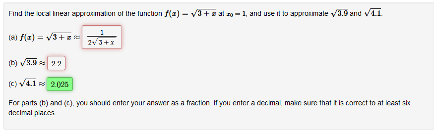 Find the local linear approximation of the function f(x) = v3+a at zo = 1, and use it to approximate v3.9 and v4.1.
%3|
(a) f(x) = V3+¤z
2/3+x
(b) V3.9 = 2.2
(c) V4.1 2.025
For parts (b) and (c), you should enter your answer as a fraction. If you enter a decimal, make sure that it is correct to at least six
decimal places.
