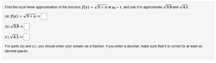 Find the local linear approximation of the function f(x) = V3+a at zo = 1, and use it to approximate v3.9 and v4.1.
(a) f(x) = v3+ ¤ z
(b) V3.9 2
(c) V4.1 2
For parts (b) and (c), you should enter your answer as a fraction. If you enter a decimal, make sure that it is correct to at least six
decimal places.
