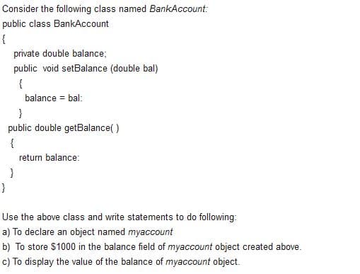 Consider the following class named BankAccount:
public class BankAccount
{
private double balance;
public void setBalance (double bal)
{
balance = bal:
}
public double getBalance()
{
return balance:
}
}
Use the above class and write statements to do following:
a) To declare an object named myaccount
b) To store $1000 in the balance field of myaccount object created above.
c) To display the value of the balance of myaccount object.