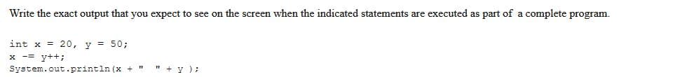 Write the exact output that you expect to see on the screen when the indicated statements are executed as part
int x = 20, y = 50;
x == y++;
System.out.println (x +
"+y);
a complete program.