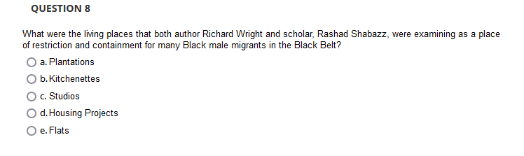QUESTION 8
What were the living places that both author Richard Wright and scholar, Rashad Shabazz, were examining as a place
of restriction and containment for many Black male migrants in the Black Belt?
a. Plantations
b. Kitchenettes
c. Studios
d. Housing Projects
e. Flats