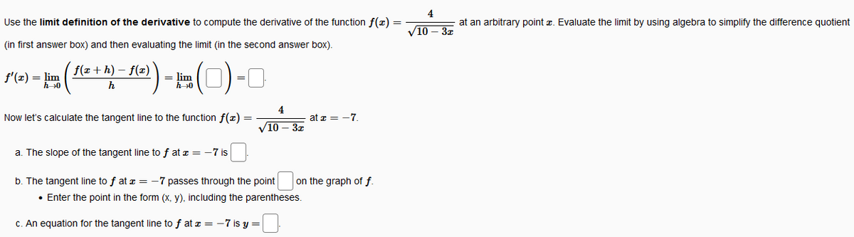 4
Use the limit definition of the derivative to compute the derivative of the function f(x) =
at an arbitrary point z. Evaluate the limit by using algebra to simplify the difference quotient
V10 – 37
(in first answer box) and then evaluating the limit (in the second answer box).
f(x + h) – f(x)
f'(x) = lim
h>0
= lim
h >0
=
4
Now let's calculate the tangent line to the function f(x) =
at a = -7.
V10 – 3x
a. The slope of the tangent line to f at z = -7 is
b. The tangent line to f at a = -7 passes through the point
on the graph of f.
• Enter the point in the form (x, y), including the parentheses.
C. An equation for the tangent line to f at a = -7 is y =
