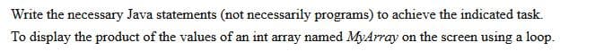 Write the necessary Java statements (not necessarily programs) to achieve the indicated task.
To display the product of the values of an int array named MyArray on the screen using a loop.