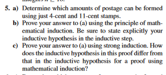 5. a) Determine which amounts of postage can be formed
using just 4-cent and 11-cent stamps.
Prove your answer to (a) using the principle of math-
ematical induction. Be sure to state explicitly your
inductive hypothesis in the inductive step.
b)
c) Prove your answer to (a) using strong induction. How
does the inductive hypothesis in this proof differ from
that in the inductive hypothesis for a proof using
mathematical induction?
