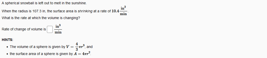 A spherical snowball is left out to melt in the sunshine.
in?
When the radius is 107.3 in, the surface area is shrinking at a rate of 10.4-
min
What is the rate at which the volume is changing?
in
Rate of change of volume is
min
HINTS:
4
• The volume of a sphere is given by V =
and
• the surface area of a sphere is given by A = 4ar".
