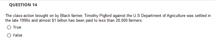 QUESTION 14
The class-action brought on by Black farmer, Timothy Pigford against the U.S Department of Agriculture was settled in
the late 1990s and almost $1 billion has been paid to less than 20,000 farmers.
O True
False