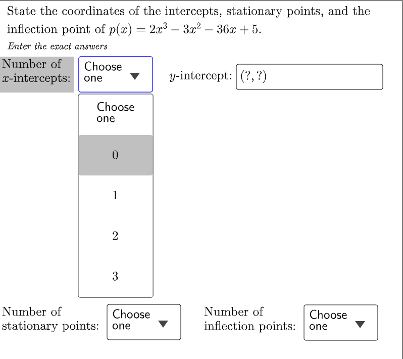 State the coordinates of the intercepts, stationary points, and the
inflection point of p(x) = 2x³ - 3x² − 36x + 5.
Enter the exact answers
Number of
Choose
x-intercepts:
one
y-intercept: (?, ?)
Choose
one
Number of
stationary points:
0
1
2
3
Choose
one
Number of
inflection points:
Choose
one