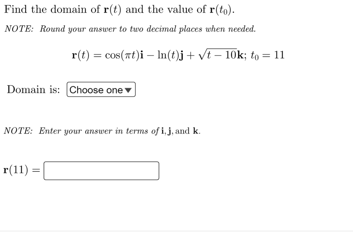 Find the domain of r(t) and the value of r(to).
NOTE: Round your answer to two decimal places when needed.
r(t) = cos(nt)i – In(t)j+ vt – 10k; to = 11
Domain is: Choose one
NOTE: Enter your answer in terms of i, j, and k.
r(11) =
