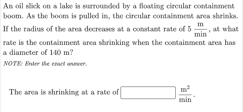 An oil slick on a lake is surrounded by a floating circular containment
boom. As the boom is pulled in, the circular containment area shrinks.
If the radius of the area decreases at a constant rate of 5
m
"
min
at what
rate is the containment area shrinking when the containment area has
a diameter of 140 m?
NOTE: Enter the exact answer.
The area is shrinking at a rate of
min