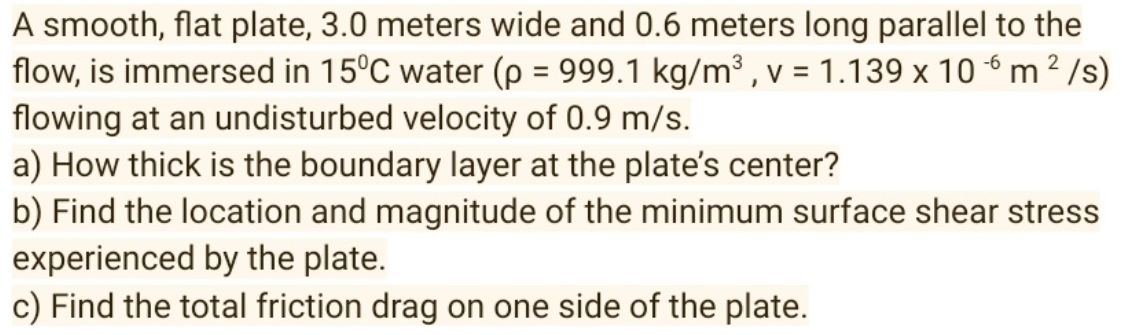 2
A smooth, flat plate, 3.0 meters wide and 0.6 meters long parallel to the
flow, is immersed in 15°C water (p = 999.1 kg/m³, v = 1.139 x 106 m² /s)
flowing at an undisturbed velocity of 0.9 m/s.
a) How thick is the boundary layer at the plate's center?
b) Find the location and magnitude of the minimum surface shear stress
experienced by the plate.
c) Find the total friction drag on one side of the plate.