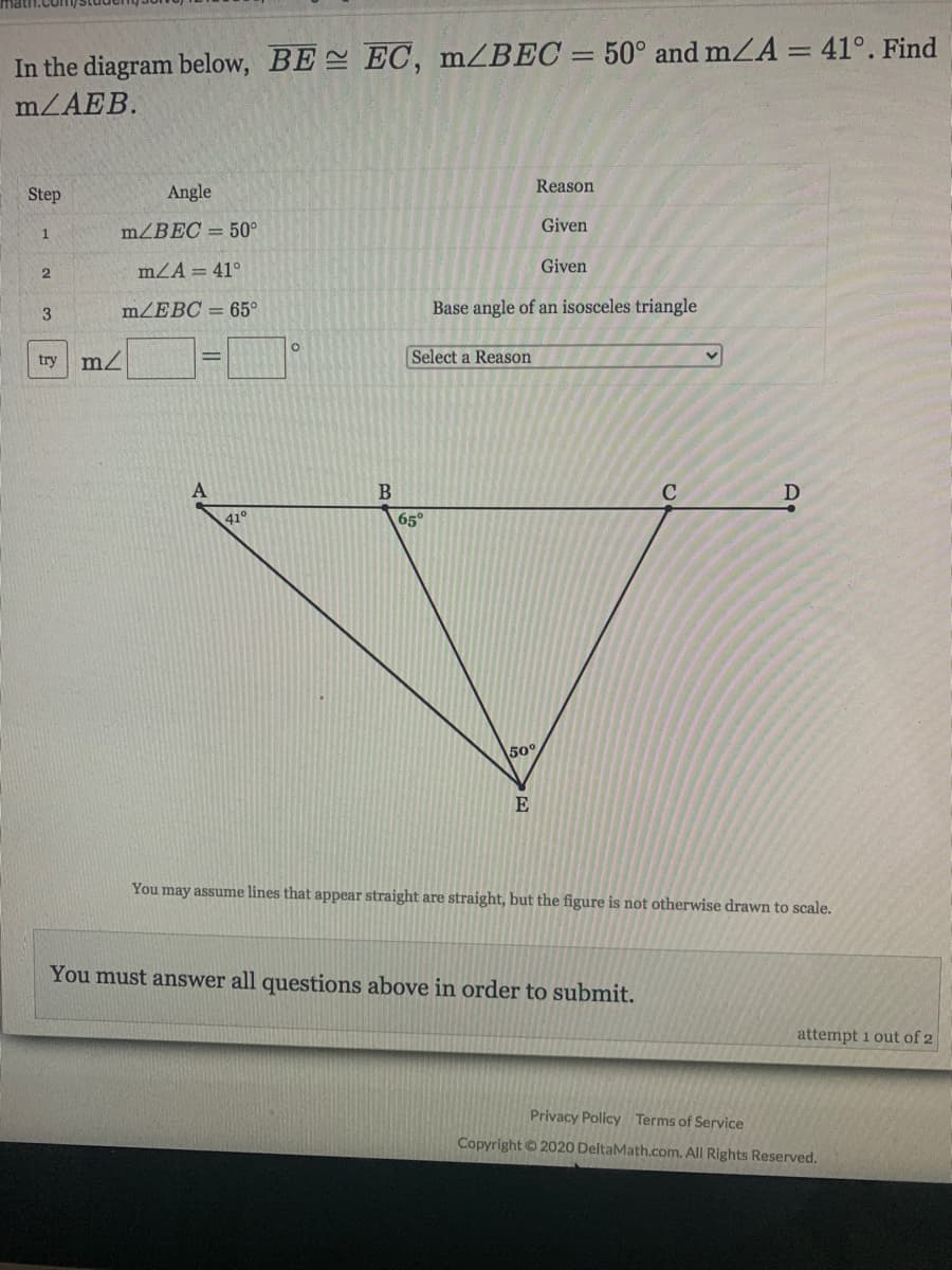 %3D
In the diagram below, BE EC, mZBEC = 50° and mZA = 41°. Find
mZAEB.
Reason
Step
Angle
mZBEC = 50°
Given
mZA = 41°
Given
2
MZEBC = 65°
Base angle of an isosceles triangle
try
Select a Reason
C
41
65°
50°
E
You may assume lines that appear straight are straight, but the figure is not otherwise drawn to scale.
You must answer all questions above in order to submit.
attempt 1 out of 2
Privacy Policy Terms of Service
Copyright © 2020 DeltaMath.com. All Rights Reserved.
