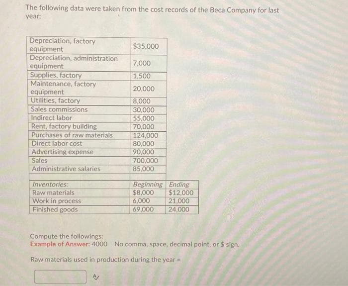 The following data were taken from the cost records of the Beca Company for last
year:
Depreciation, factory
equipment
Depreciation, administration
equipment
Supplies, factory
Maintenance, factory
equipment
Utilities, factory
Sales commissions
Indirect labor
Rent, factory building
Purchases of raw materials
Direct labor cost
Advertising expense
Sales
Administrative salaries
Inventories:
Raw materials
Work in process
Finished goods
$35,000
7,000
1,500
20,000
8,000
30,000
55,000
70,000
124,000
80,000
90,000
700,000
85,000
Beginning Ending
$8,000
$12,000
6,000
21,000
69,000
24,000
Compute the followings:
Example of Answer: 4000 No comma, space, decimal point, or $ sign.
Raw materials used in production during the year =