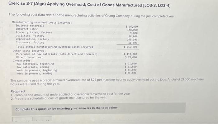 Exercise 3-7 (Algo) Applying Overhead; Cost of Goods Manufactured [LO3-3, LO3-4]
The following cost data relate to the manufacturing activities of Chang Company during the just completed year
Manufacturing overhead costs incurred:
Indirect materials.
Indirect labor
Property taxes, factory
Utilities, factory
Depreciation, factory.
Insurance, factory
Total actual manufacturing overhead costs incurred
Other costs incurred:
Purchases of raw materials (both direct and indirect)
Direct labor cost
Inventories:
Raw materials, beginning.
Raw materials, ending
Work in process, beginning
Work in process, ending
$ 16,800
148,000
9,800
88,000
295,300
11,800
$ 569,700
$ 418,000
$ 78,000
$ 21,800
$ 31,800
$ 41,800
$ 71,800
The company uses a predetermined overhead rate of $27 per machine-hour to apply overhead cost to jobs. A total of 21,500 machine-
hours were used during the year.
Required:
1. Compute the amount of underapplied or overapplied overhead cost for the year.
2. Prepare a schedule of cost of goods manufactured for the year.
Complete this question by entering your answers in the tabs below.