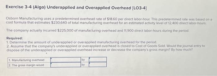 Exercise 3-4 (Algo) Underapplied and Overapplied Overhead [LO3-4]
Osborn Manufacturing uses a predetermined overhead rate of $18.60 per direct labor-hour. This predetermined rate was based on a
cost formula that estimates $230,640 of total manufacturing overhead for an estimated activity level of 12,400 direct labor-hours.
The company actually incurred $225,000 of manufacturing overhead and 11,900 direct labor-hours during the period.
Required:
1. Determine the amount of underapplied or overapplied manufacturing overhead for the period.
2. Assume that the company's underapplied or overapplied overhead is closed to Cost of Goods Sold. Would the journal entry to
dispose of the underapplied or overapplied overhead increase or decrease the company's gross margin? By how much?
1. Manufacturing overhead
2. The gross margin would
by
by