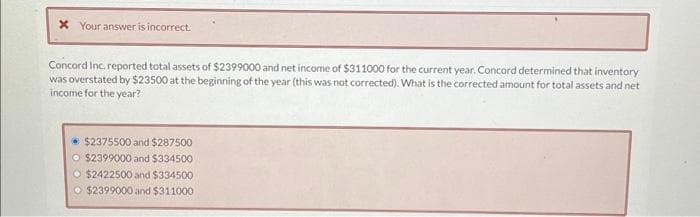 x Your answer is incorrect.
Concord Inc. reported total assets of $2399000 and net income of $311000 for the current year. Concord determined that inventory
was overstated by $23500 at the beginning of the year (this was not corrected). What is the corrected amount for total assets and net
income for the year?
$2375500 and $287500
$2399000 and $334500
$2422500 and $334500
$2399000 and $311000