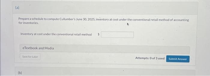 (a)
Prepare a schedule to compute Cullumber's June 30, 2025, inventory at cost under the conventional retail method of accounting
for inventories.
Inventory at cost under the conventional retail method
(b)
eTextbook and Medial
Save for Later
$
Attempts: 0 of 3 used
Submit Answer