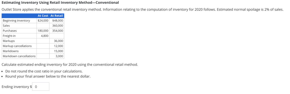 Estimating Inventory Using Retail Inventory Method-Conventional
Outlet Store applies the conventional retail inventory method. Information relating to the computation of inventory for 2020 follows. Estimated normal spoilage is 2% of sales.
At Cost At Retail
$24,000 $48,000
360,000
180,000 354,000
4,800
Beginning inventory
Sales
Purchases
Freight-in
Markups
Markup cancellations
Markdowns
Markdown cancellations
36,000
12,000
15,000
3,000
Calculate estimated ending inventory for 2020 using the conventional retail method.
• Do not round the cost ratio in your calculations.
Round your final answer below to the nearest dollar.
Ending inventory $ 0
