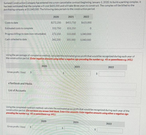 Sunland Construction Company has entered into a non-cancellable contract beginning January 1, 2020, to build a parking complex. It
has been estimated that the complex will cost $605,000 and will take three years to construct. The complex will be billed to the
purchasing company at $1.040,000. The following data pertain to the construction period.
Costs to date
Estimated costs to complete
Progress billings to date (non-refundable)
Cash collected to date
Gross profit/(loss) $
eTextbook and Media
List of Accounts
Using the percentage-of-completion method, calculate the estimated gross profit that would be recognized during each year of
the construction period. (Enter negative amounts using either a negative sign preceding the number eg-45 or parentheses eg. (45))
2020
Gross profit/(los) $
2020
2021
$272.250 $453.750
332.750
151.250
272.250
555.000
1,040.000
242,250
505.000 1.040,000
2020
2022
$615,000
2021
0
2021
Using the completed-contract method, calculate the estimated gross profit that would be recognized during each year of the
construction period. (Do not leave any answer field blank. Enter Ofor amounts Enter negative amounts using either a negative sign
preceding the number eg -45 or parentheses eg (451)
$
2022
$
2022