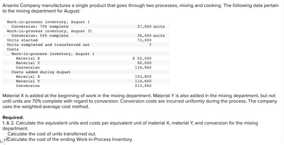 Arsenio Company manufactures a single product that goes through two processes, mixing and cooking. The following data pertain
to the mixing department for August:
Work-in-process inventory, August 1
Conversion: 70% complete
Work-in-process inventory, August 31
Conversion: 50% complete
Units started
Units completed and transferred out
Costs
Work-in-process inventory, August 1
Material X
Material Y
Conversion
Costs added during August
Material X
Material Y
Conversion
27,000 units
34,000 units
73,000
?
$ 52,000
90,000
118,940
153,800
114,600
213,060
Material X is added at the beginning of work in the mixing department. Material Y is also added in the mixing department, but not
until units are 70% complete with regard to conversion. Conversion costs are incurred uniformly during the process. The company
uses the weighted-average cost method.
Required:
1. & 2. Calculate the equivalent units and costs per equivalent unit of material X, material Y, and conversion for the mixing
department.
Calculate the cost of units transferred out.
Calculate the cost of the ending Work-in-Process Inventory.