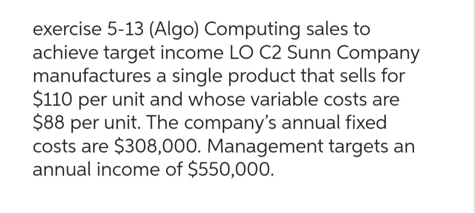 exercise 5-13 (Algo) Computing sales to
achieve target income LO C2 Sunn Company
manufactures a single product that sells for
$110 per unit and whose variable costs are
$88 per unit. The company's annual fixed
costs are $308,000. Management targets an
annual income of $550,000.