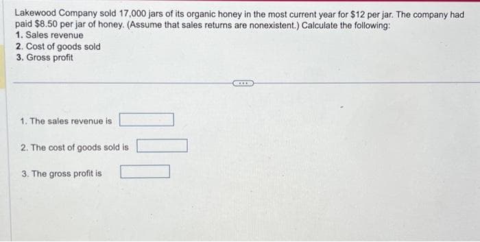 Lakewood Company sold 17,000 jars of its organic honey in the most current year for $12 per jar. The company had
paid $8.50 per jar of honey. (Assume that sales returns are nonexistent.) Calculate the following:
1. Sales revenue
2. Cost of goods sold
3. Gross profit
1. The sales revenue is
2. The cost of goods sold is
3. The gross profit is
