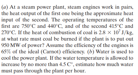 (a) At a steam power plant, steam engines work in pairs,
the heat output of the first one being the approximate heat
input of the second. The operating temperatures of the
first are 750°C and 440°C, and of the second 415°C and
270°C. If the heat of combustion of coal is 2.8 × 107 J/kg,
at what rate must coal be burned if the plant is to put out
950 MW of power? Assume the efficiency of the engines is
65% of the ideal (Carnot) efficiency. (b) Water is used to
cool the power plant. If the water temperature is allowed to
increase by no more than 4.5 C°, estimate how much water
must pass through the plant per hour.
