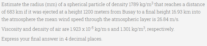 Estimate the radius (mm) of a spherical particle of density 1789 kg/m³ that reaches a distance
of 683 km if it was ejected at a height 1200 meters from Busay to a final height 16.93 km into
the atmosphere the mean wind speed through the atmospheric layer is 26.84 m/s.
Viscosity and density of air are 1.923 x 10-5 kg/m-s and 1.301 kg/m³, respectively.
Express your final answer in 4 decimal places.
