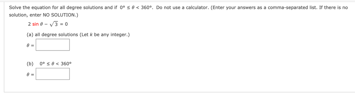 Solve the equation for all degree solutions and if 0° < 0 < 360°. Do not use a calculator. (Enter your answers as a comma-separated list. If there is no
solution, enter NO SOLUTION.)
2 sin 0 – V3 = 0
(a) all degree solutions (Let k be any integer.)
(b)
0° < 0 < 360°
0 =

