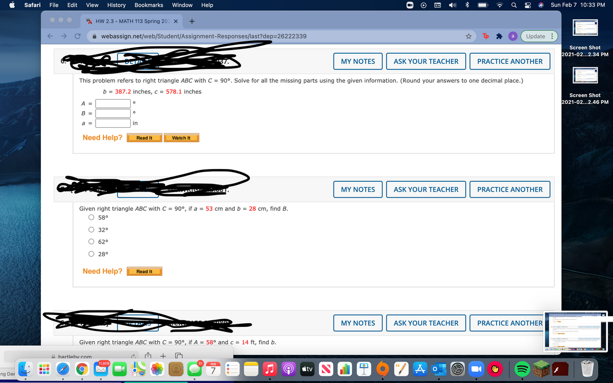 Safari
File
Edit
View
History
Bookmarks
Window
Help
Sun Feb 7 10:33 PM
VA HW 2.3 - MATH 113 Spring 202 X
webassign.net/web/Student/Assignment-Responses/last?dep=26222339
Update :
a
Screen Shot
2021-02...2.34 PM
DETA
37.
MY NOTES
ASK YOUR TEACHER
PRACTICE ANOTHER
This problem refers to right triangle ABC with C = 90°. Solve for all the missing parts using the given information. (Round your answers to one decimal place.)
b =
387.2 inches, c = 578.1 inches
Screen Shot
A =
2021-02...2.46 PM
В 3
a =
in
Need Help?
Read It
Watch It
MY NOTES
ASK YOUR TEACHER
PRACTICE ANOTHER
Given right triangle ABC with C = 90°, if a = 53 cm and b
O 58°
28 cm, find B.
=
O 32°
62°
28°
Need Help?
Read It
MY NOTES
ASK YOUR TEACHER
PRACTICE ANOTHER
-
e
Given right triangle ABC with C =
90°, if A = 58° and c = 14 ft, find b.
D bartlebV com
11,609
51
FEB
CC
7
étv N
280
ng Dav
