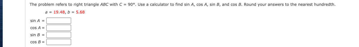 The problem refers to right triangle ABC with C = 90°. Use a calculator to find sin A, cos A, sin B, and cos B. Round your answers to the nearest hundredth.
а %3D 19.48, b
= 5.68
sin A =
COs A =
sin B =
Cos B =
