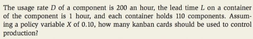 The usage rate D of a component is 200 an hour, the lead time L on a container
of the component is 1 hour, and each container holds 110 components. Assum-
ing a policy variable X of 0.10, how many kanban cards should be used to control
production?
