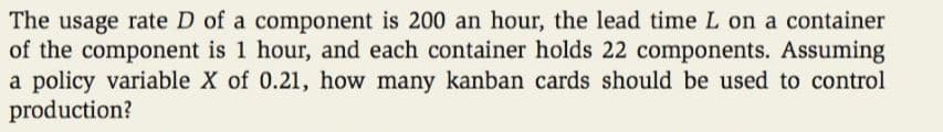 The usage rate D of a component is 200 an hour, the lead time L on a container
of the component is 1 hour, and each container holds 22 components. Assuming
a policy variable X of 0.21, how many kanban cards should be used to control
production?
