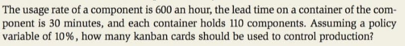 The usage rate of a component is 600 an hour, the lead time on a container of the com-
ponent is 30 minutes, and each container holds 110 components. Assuming a policy
variable of 10%, how many kanban cards should be used to control production?

