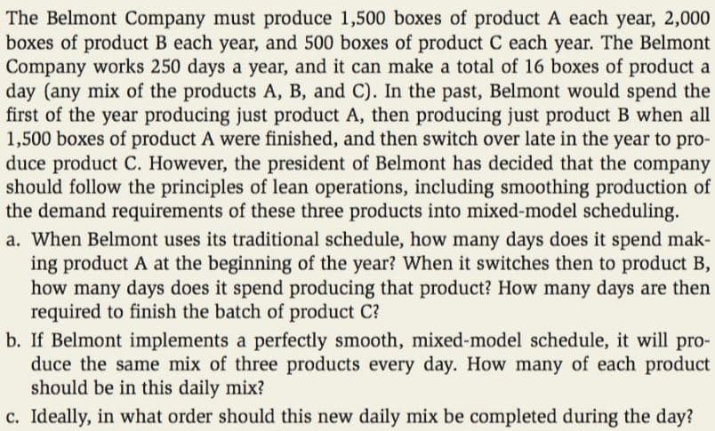 The Belmont Company must produce 1,500 boxes of product A each year, 2,000
boxes of product B each year, and 500 boxes of product C each year. The Belmont
Company works 250 days a year, and it can make a total of 16 boxes of product a
day (any mix of the products A, B, and C). In the past, Belmont would spend the
first of the year producing just product A, then producing just product B when all
1,500 boxes of product A were finished, and then switch over late in the year to pro-
duce product C. However, the president of Belmont has decided that the company
should follow the principles of lean operations, including smoothing production of
the demand requirements of these three products into mixed-model scheduling.
a. When Belmont uses its traditional schedule, how many days does it spend mak-
ing product A at the beginning of the year? When it switches then to product B,
how many days does it spend producing that product? How many days are then
required to finish the batch of product C?
b. If Belmont implements a perfectly smooth, mixed-model schedule, it will pro-
duce the same mix of three products every day. How many of each product
should be in this daily mix?
c. Ideally, in what order should this new daily mix be completed during the day?
