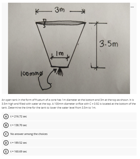 ..
K- 3m -
3.5m
Im
100mmø
An open tank in the form of frustum of a cone has 1m diameter at the bottom and 3m at the top as shown. It is
3.5m high and filled with water at the top. A 100mm diameter orifice with C = 0.92 is located at the bottom of the
tank. Determine the time for the tank to lower the water level from 3.5m to 1m.
A t= 216.72 sec
B) t= 138.70 sec
© No answer among the choices
t= 189.52 sec
(E) t= 160.69 sec
