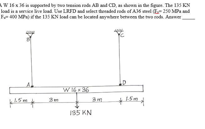 A W 16 x 36 is supported by two tension rods AB and CD, as shown in the figure. The 135 KN
load is a service live load. Use LRFD and select threaded rods of A36 steel (E= 250 MPa and
Fu= 400 MPa) if the 135 KN load can be located anywhere between the two rods. Answer
A
W 16 × 36
3m
3 m
1.5 m
k1.5 m
135 KN
