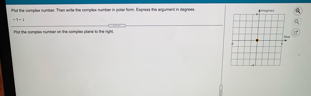 Plot the complex number. Then write the complex number in polar form. Express the argument in degrees.
A Imaginary
Q
-1- i
Plot the complex number on the complex plane to the right.
Real
