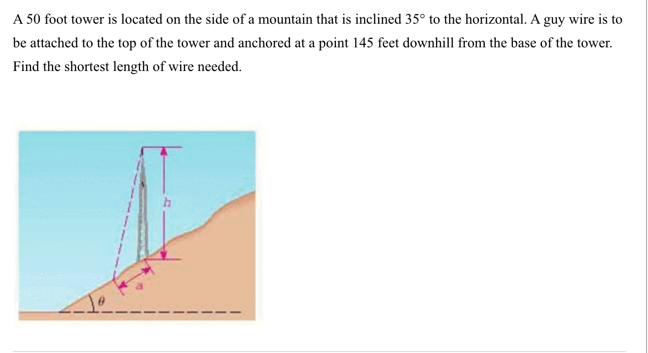 A 50 foot tower is located on the side of a mountain that is inclined 35° to the horizontal. A guy wire is to
be attached to the top of the tower and anchored at a point 145 feet downhill from the base of the tower.
Find the shortest length of wire needed.
