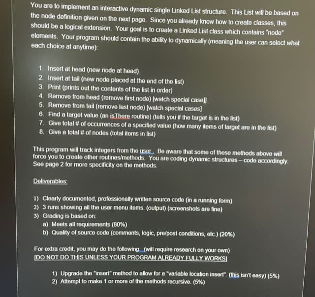 You are to implement an interactive dynamic single Linked List structure. This List will be based on
the node definition given on the next page. Since you already know how to create classes, this
should be a logical extension. Your goal is to create a Linked List class which contains "node"
elements. Your program should contain the ability to dynamically (meaning the user can select what
each choice at anytime):
1. Insert at head (new node at head)
2. Insert at tail (new node placed at the end of the list)
3. Print (prints out the contents of the list in order)
4. Remove from head (remove first node) [watch special case]]
5. Remove from tail (remove last node) [watch special cases]
6. Find a target value (an isThere routine) (tells you if the target is in the list)
7. Give total # of occurrences of a specified value (how many items of target are in the list)
8. Give a total # of nodes (total items in list)
This program will track integers from the user. Be aware that some of these methods above will
force you to create other routines/methods. You are coding dynamic structures - code accordingly.
See page 2 for moro specificity on the methods.
Deliverables:
1) Clearly documented, professionally written source code (in a running form)
2) 3 runs showing all the user menu items. (output) (screenshots are fine)
3) Grading is based on:
a) Meets all requirements (80%)
b) Quality of sourco code (comments, logic, pre/post conditions, etc.) (20%)
For extra credit, you may do the following: (will require research on your own)
[DO NOT DO THIS UNLESS YOUR PROGRAM ALREADY FULLY WORKS]
1) Upgrade the "insert" method to allow for a "variable location insert". (this isn't easy) (5%)
2) Attempt to make 1 or more of the methods recursive. (5%)
