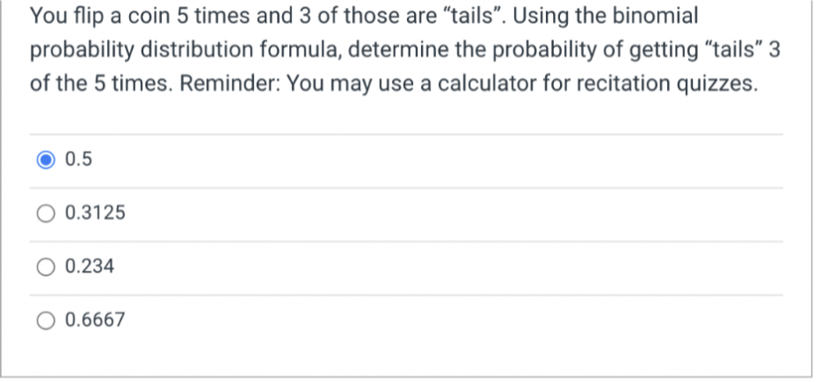 You flip a coin 5 times and 3 of those are "tails". Using the binomial
probability distribution formula, determine the probability of getting "tails"
of the 5 times. Reminder: You may use a calculator for recitation quizzes.
0.5
O 0.3125
0.234
O 0.6667