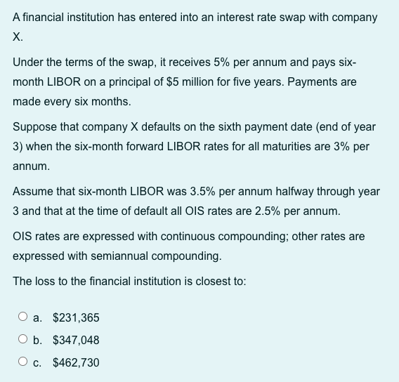 A financial institution has entered into an interest rate swap with company
X.
Under the terms of the swap, it receives 5% per annum and pays six-
month LIBOR on a principal of $5 million for five years. Payments are
made every six months.
Suppose that company X defaults on the sixth payment date (end of year
3) when the six-month forward LIBOR rates for all maturities are 3% per
annum.
Assume that six-month LIBOR was 3.5% per annum halfway through year
3 and that at the time of default all OIS rates are 2.5% per annum.
OIS rates are expressed with continuous compounding; other rates are
expressed with semiannual compounding.
The loss to the financial institution is closest to:
a. $231,365
O b. $347,048
O c. $462,730