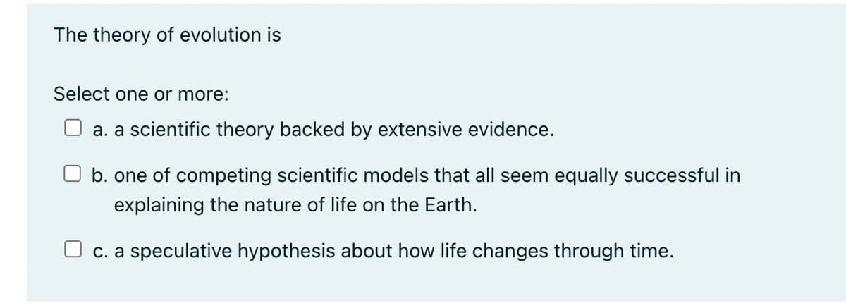The theory of evolution is
Select one or more:
a. a scientific theory backed by extensive evidence.
b. one of competing scientific models that all seem equally successful in
explaining the nature of life on the Earth.
c. a speculative hypothesis about how life changes through time.