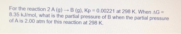 For the reaction 2 A (g) → B (g), Kp = 0.00221 at 298 K. When AG =
8.35 kJ/mol, what is the partial pressure of B when the partial pressure
of A is 2.00 atm for this reaction at 298 K.