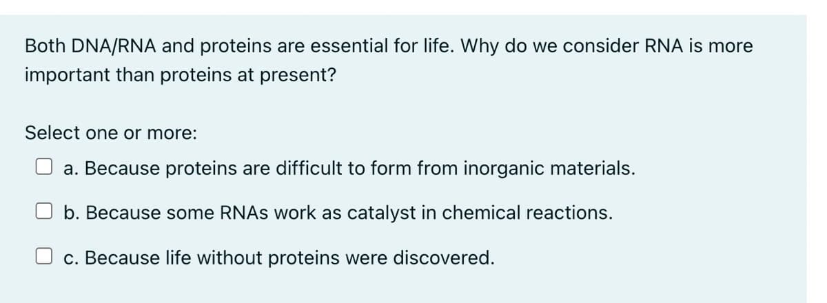 Both DNA/RNA and proteins are essential for life. Why do we consider RNA is more
important than proteins at present?
Select one or more:
a. Because proteins are difficult to form from inorganic materials.
b. Because some RNAs work as catalyst in chemical reactions.
c. Because life without proteins were discovered.