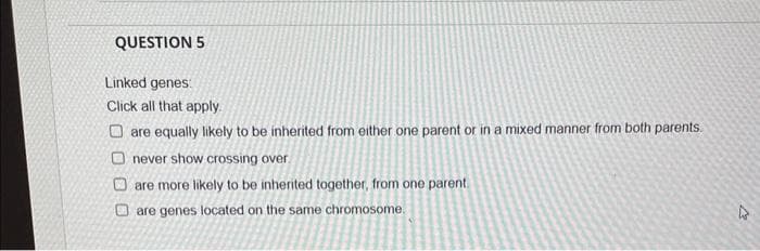 QUESTION 5
Linked genes:
Click all that apply.
Oare equally likely to be inherited from either one parent or in a mixed manner from both parents.
Onever show crossing over
are more likely to be inherited together, from one parent.
are genes located on the same chromosome.