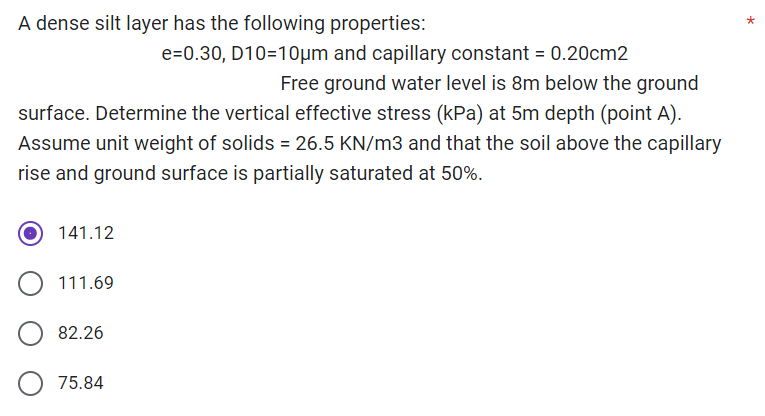 A dense silt layer has the following properties:
e=0.30, D10=10μm and capillary constant = 0.20cm2
Free ground water level is 8m below the ground
surface. Determine the vertical effective stress (kPa) at 5m depth (point A).
Assume unit weight of solids = 26.5 KN/m3 and that the soil above the capillary
rise and ground surface is partially saturated at 50%.
141.12
111.69
82.26
75.84