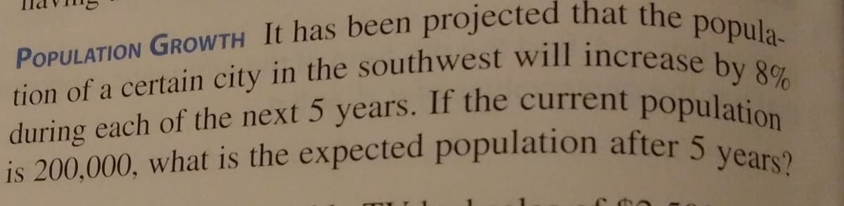 is 200,000, what is the expected population after 5 years?
tion of a certain city in the southwest will increase by 8%
during each of the next 5 years. If the current population
POPULATION GROWTH It has been projected that the popula-
during each of the next 5 years. If the current population
is 200,000, what is the expected population after 5
